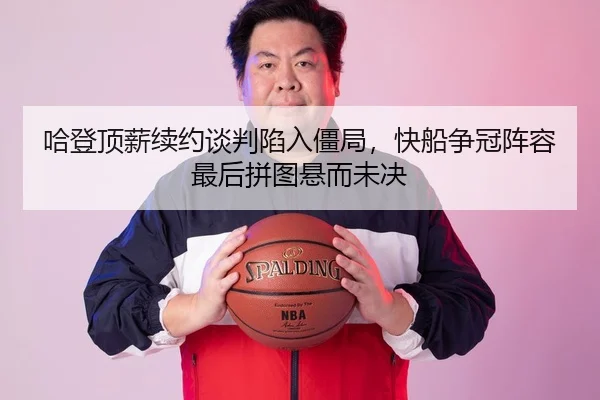 哈登顶薪续约谈判陷入僵局，快船争冠阵容最后拼图悬而未决