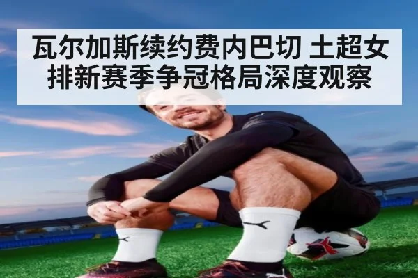 瓦尔加斯续约费内巴切 土超女排新赛季争冠格局深度观察